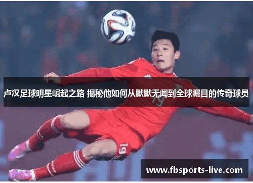 卢汉足球明星崛起之路 揭秘他如何从默默无闻到全球瞩目的传奇球员
